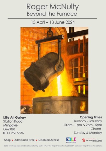 Lillie Art Gallery Station Road Milngavie G62 8BZ 0141 956 5536 Roger McNulty Beyond the Furnace 13 April - 13 June 2024 • Shop Admission Free Disabled Access Opening Times Tuesday - Saturday — 10 am - 1pm & 2pm - 5pm Closed Sunday & Monday EDLC ED LEISURE CULTURE e sustainable thriving achieving East Dunbartonshire Council www.eastdunbarton.gov.uk EDLC Trust is a registered Scottish Charity: SC 04 1942 VAT Registration No: 102892037 Company Registration No: 389516