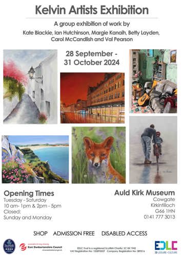 Kelvin Artists Exhibition A group exhibition of work by Kate Blackie, lan Hutchinson, Margie Kanaih, Betty Layden, Carol McCandlish and Val Pearson 28 September - 31 October 2024 Kate Blacka FF www CRITTNALSTALI ND 7 Val Pearson Opening Times Tuesday - Saturday 10 am-1pm & 2pm - 5pm Closed: Sunday and Monday SHOP ADMISSION FREE Auld Kirk Museum Cowgate Kirkintilloch G66 1HN 0141 777 3013 DISABLED ACCESS Scottish TOURIST BOARD VISITOR ATTRACTION e sustainable thriving achieving East Dunbartonshire Council www.eastdunbarton.gov.uk EDLC Trust is a registered Scottish Charity: SC 04 1942 VAT Registration No: 102892037 Company Registration No: 389516 EDLC ED LEISURE+CULTURE