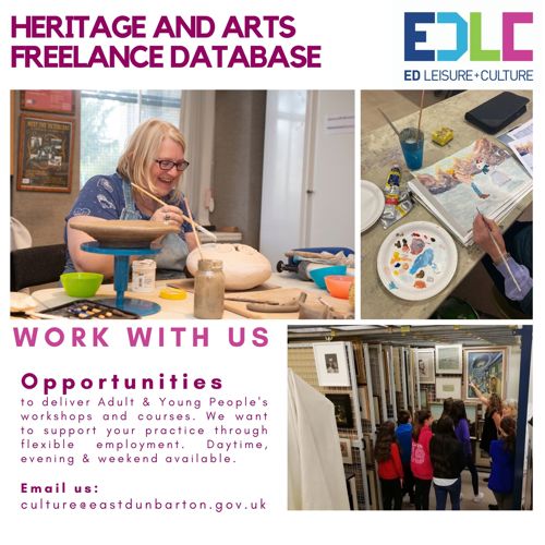 HERITAGE AND ARTS FREELANCE DATABASE WORK WITH US Opportunities to deliver Adult & Young People's workshops and courses. We want to support your practice through flexible employment. Daytime, evening & weekend available. Email us: culture@eastdunbarton.gov.uk