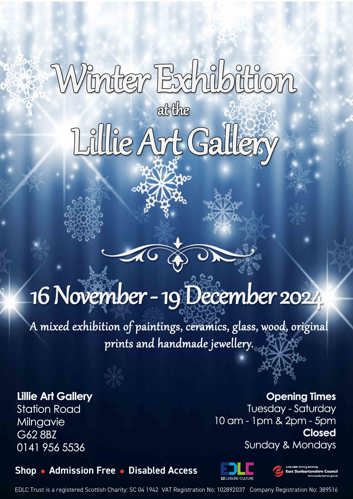 Winter Exhibition at the Lillie Art Gallery 16 November-19 December 2024 A mixed exhibition of paintings, ceramics, glass, wood, original prints and handmade jewellery. Lillie Art Gallery Station Road Milngavie G62 8BZ 0141 956 5536 Shop Admission Free Disabled Access • Opening Times Tuesday - Saturday — 10 am - 1pm & 2pm - 5pm Closed Sunday & Mondays EDLC ED LEISURE CULTURE sustainable thriving achieving East Dunbartonshire Council www.eastdunbarton.gov.uk EDLC Trust is a registered Scottish Charity: SC 04 1942 VAT Registration No: 102892037 Company Registration No: 389516