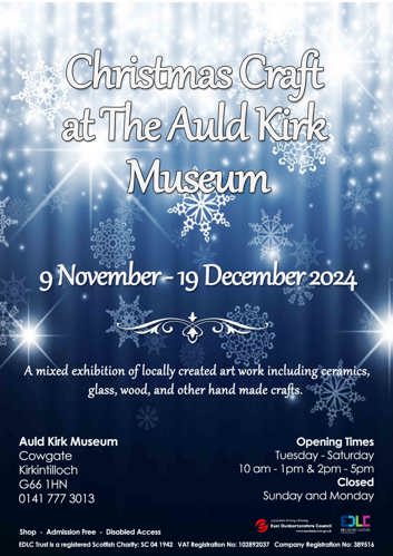 Christmas Craft at The Auld Kirk Museum 9 November-19 December 2024 A mixed exhibition of locally created art work including ceramics, glass, wood, and other hand made crafts. Auld Kirk Museum Cowgate Kirkintilloch G66 1HN 0141 777 3013 Opening Times Tuesday - Saturday 10 am - 1pm & 2pm - 5pm Closed Sunday and Monday Shop - Admission Free - Disabled Access e sustainable thriving achieving East Dunbartonshire Council www.eastdunbarton.gov.uk EDLC ED LEISURE+CULTURE Auld Kirk Museum EDLC Trust is a registered Scottish Charity: SC 04 1942 VAT Registration No: 102892037 Company Registration No: 389516