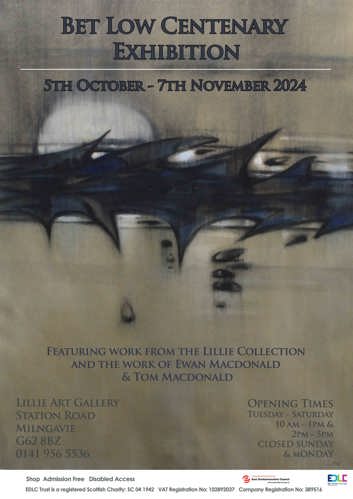 BET LOW CENTENARY EXHIBITION 5TH OCTOBER - 7TH NOVEMBER 2024 FEATURING WORK FROM THE LILLIE COLLECTION AND THE WORK OF EWAN MACDONALD & TOM MACDONALD LILLIE ART GALLERY STATION ROAD MILNGAVIE G62 8BZ 0141 956 5536 Shop Admission Free Disabled Access OPENING TIMES TUESDAY - SATURDAY 10 AM - 1PM & 2PM-5PM CLOSED SUNDAY & MONDAY sustainable thriving achieving East Dunbartonshire Council www.eastdunbarton.gov.uk Low. EDLC ED LEISURE CULTURE Auld Kirk Museum EDLC Trust is a registered Scottish Charity: SC 04 1942 VAT Registration No: 102892037 Company Registration No: 389516