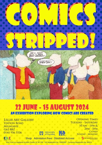 COMICS STRIPPED!  Comic strip that shows Rupert the Bear dressed in humans clothes with speech bubbles that say WE'LL START WITH A FULL BODY SEARCH!  EVERYBODY- STRIP OFF!  22 JUNE-15 AUGUST 2024  AN EXHIBITION EXPLORING HOW COMICS ARE CREATED  LILLIE ART GALLERY STATION ROAD MILNGAVIE G62 8BZ  0141 956 5536  OPENING TIMES: TUESDAY - SATURDAY 10 AM - 1PM & 2PM - 5PM CLOSED SUNDAY-MONDAY  Shop, Admission Free, Disabled Access
